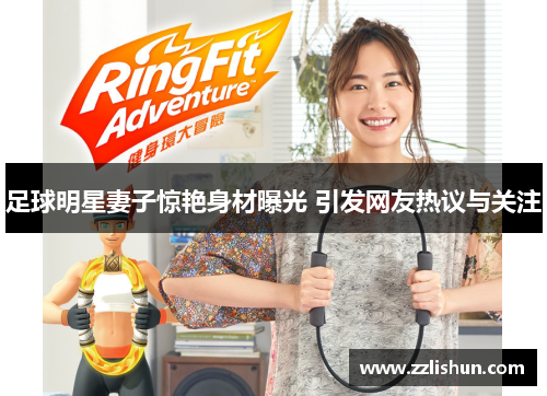 足球明星妻子惊艳身材曝光 引发网友热议与关注