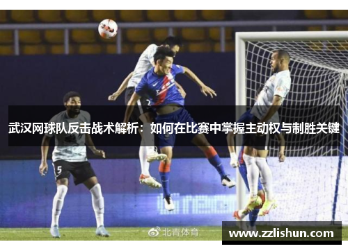 武汉网球队反击战术解析：如何在比赛中掌握主动权与制胜关键