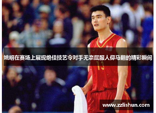 姚明在赛场上展现绝佳技艺令对手无奈屈服人仰马翻的精彩瞬间