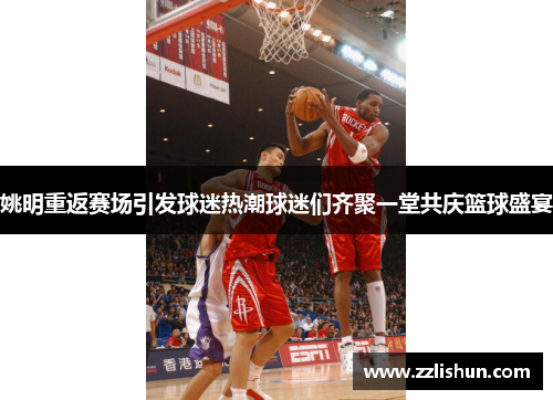 姚明重返赛场引发球迷热潮球迷们齐聚一堂共庆篮球盛宴