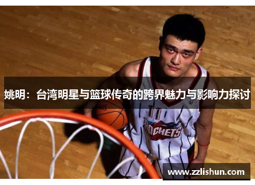 姚明：台湾明星与篮球传奇的跨界魅力与影响力探讨