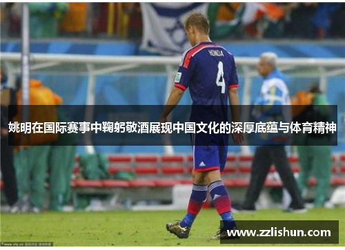姚明在国际赛事中鞠躬敬酒展现中国文化的深厚底蕴与体育精神