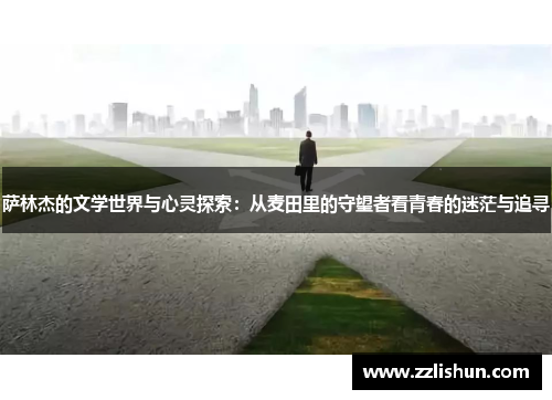 萨林杰的文学世界与心灵探索：从麦田里的守望者看青春的迷茫与追寻